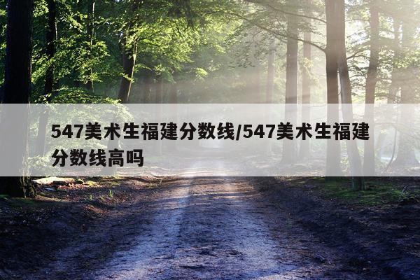 547美术生福建分数线/547美术生福建分数线高吗