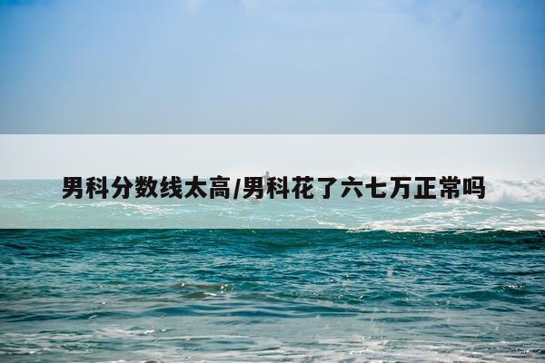 男科分数线太高/男科花了六七万正常吗