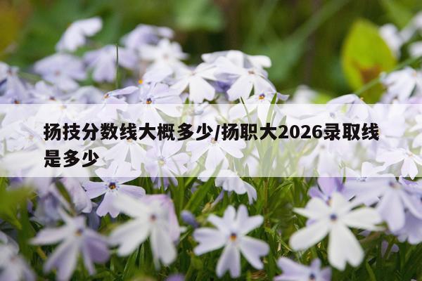 扬技分数线大概多少/扬职大2026录取线是多少