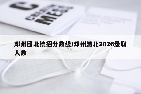 邓州团北统招分数线/邓州清北2026录取人数