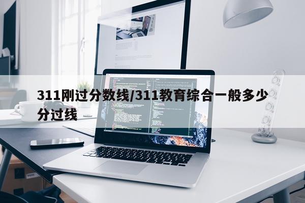 311刚过分数线/311教育综合一般多少分过线
