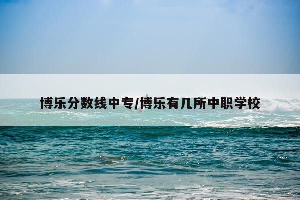 博乐分数线中专/博乐有几所中职学校