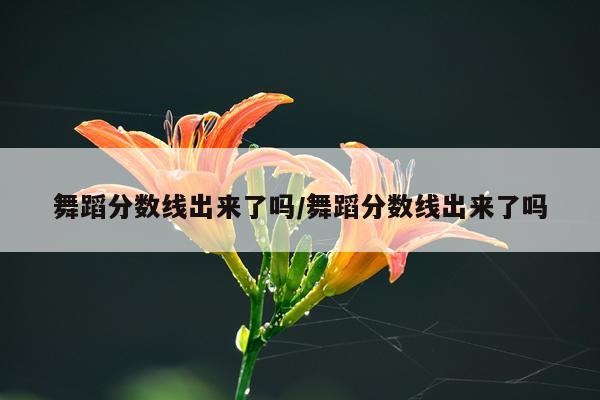 舞蹈分数线出来了吗/舞蹈分数线出来了吗