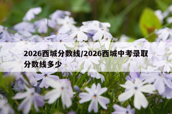 2026西城分数线/2026西城中考录取分数线多少