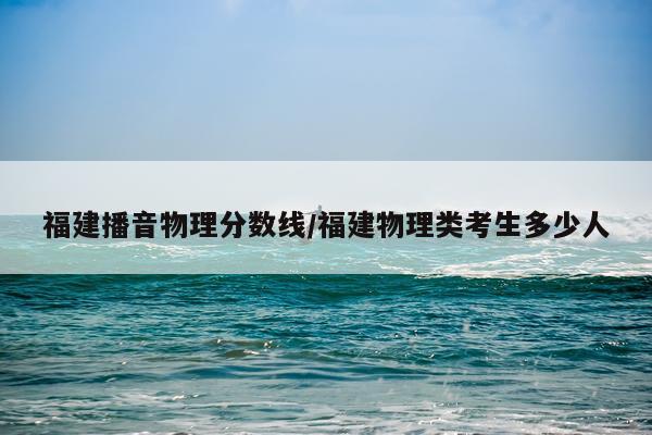 福建播音物理分数线/福建物理类考生多少人