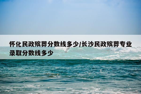 怀化民政殡葬分数线多少/长沙民政殡葬专业录取分数线多少