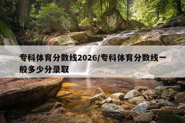 专科体育分数线2026/专科体育分数线一般多少分录取