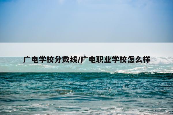 广电学校分数线/广电职业学校怎么样