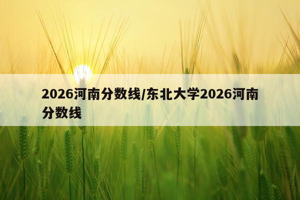 2026河南分数线/东北大学2026河南分数线