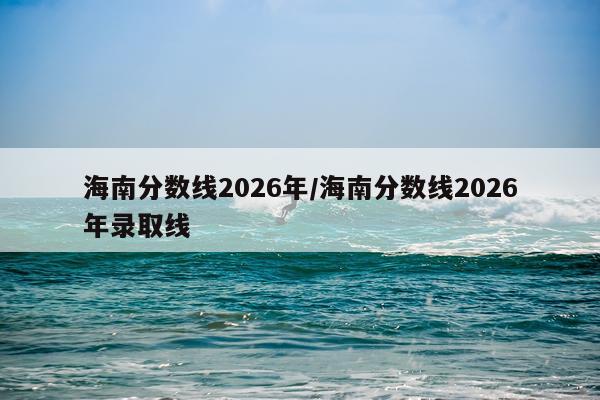 海南分数线2026年/海南分数线2026年录取线