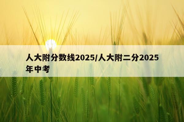 人大附分数线2025/人大附二分2025年中考