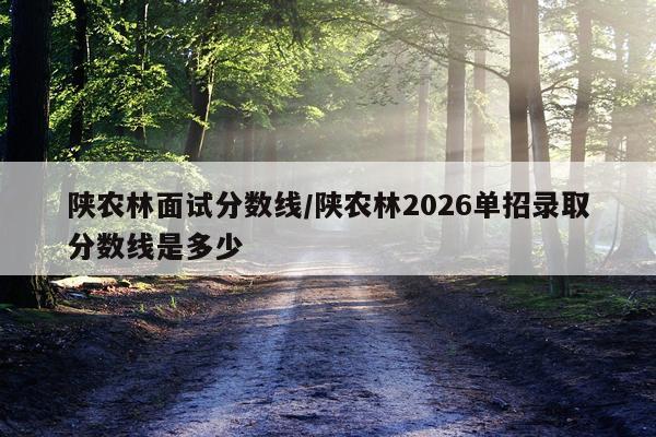 陕农林面试分数线/陕农林2026单招录取分数线是多少