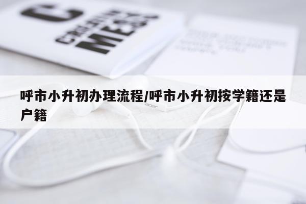 呼市小升初办理流程/呼市小升初按学籍还是户籍