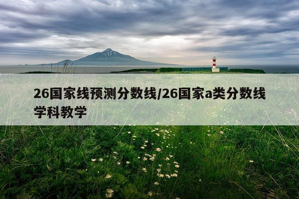 26国家线预测分数线/26国家a类分数线学科教学