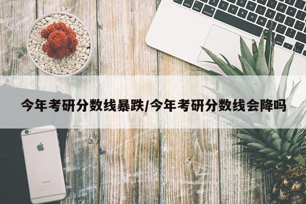 今年考研分数线暴跌/今年考研分数线会降吗
