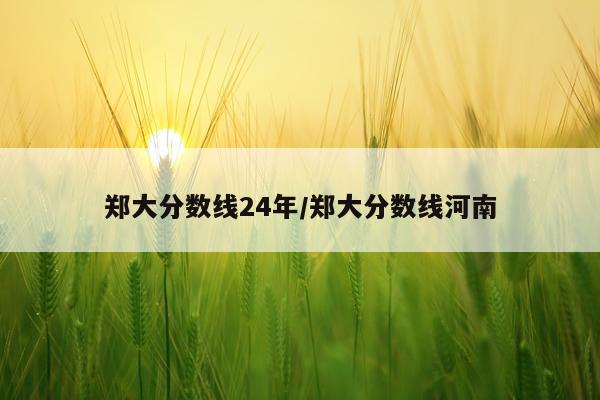 郑大分数线24年/郑大分数线河南