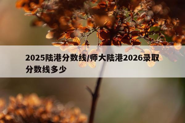 2025陆港分数线/师大陆港2026录取分数线多少