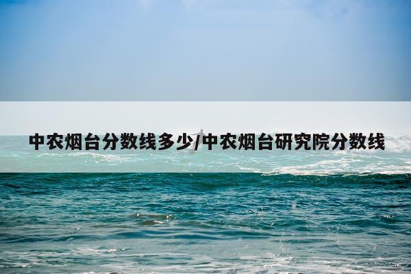 中农烟台分数线多少/中农烟台研究院分数线