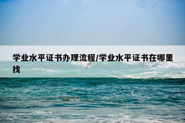 学业水平证书办理流程/学业水平证书在哪里找