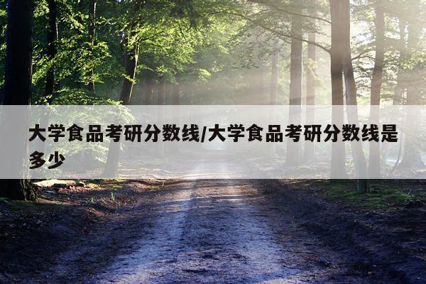大学食品考研分数线/大学食品考研分数线是多少