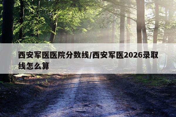 西安军医医院分数线/西安军医2026录取线怎么算