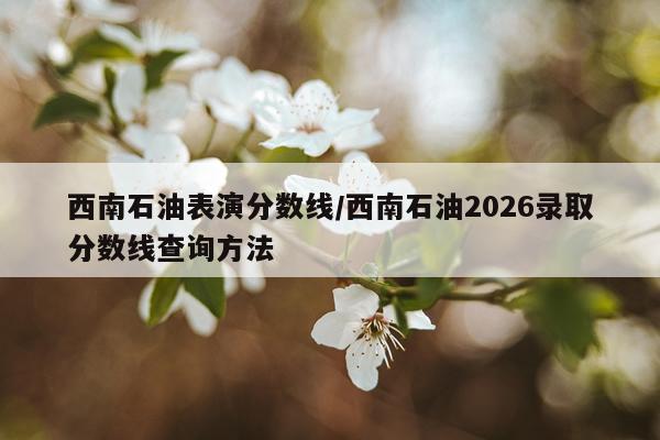 西南石油表演分数线/西南石油2026录取分数线查询方法
