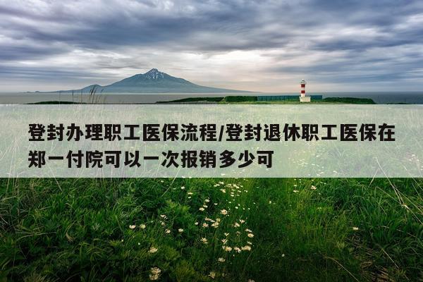 登封办理职工医保流程/登封退休职工医保在郑一付院可以一次报销多少可