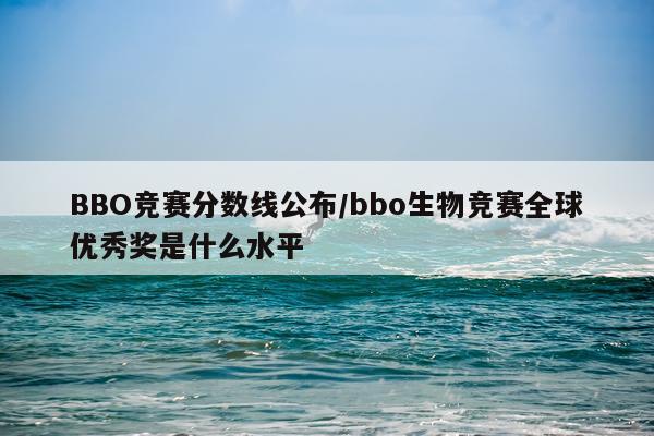 BBO竞赛分数线公布/bbo生物竞赛全球优秀奖是什么水平