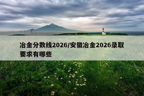 冶金分数线2026/安徽冶金2026录取要求有哪些