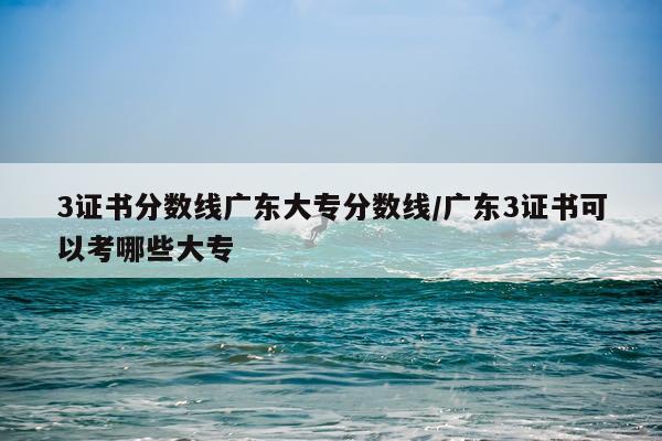 3证书分数线广东大专分数线/广东3证书可以考哪些大专