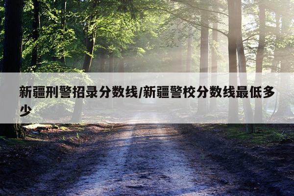 新疆刑警招录分数线/新疆警校分数线最低多少