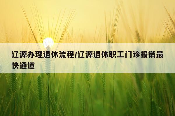 辽源办理退休流程/辽源退休职工门诊报销最快通道