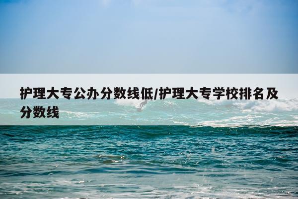 护理大专公办分数线低/护理大专学校排名及分数线
