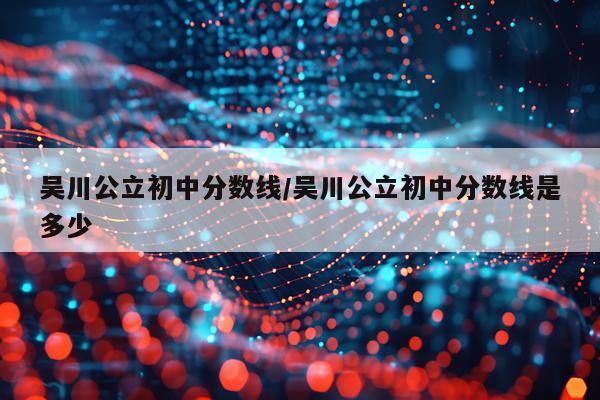 吴川公立初中分数线/吴川公立初中分数线是多少