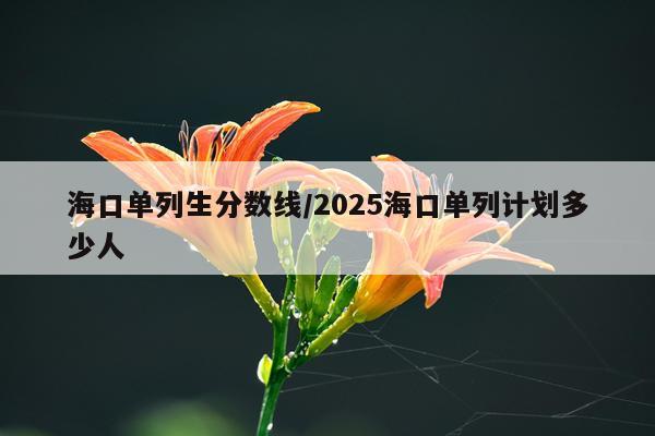 海口单列生分数线/2025海口单列计划多少人
