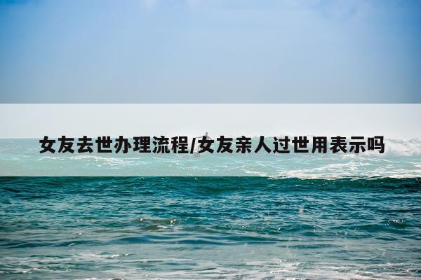女友去世办理流程/女友亲人过世用表示吗