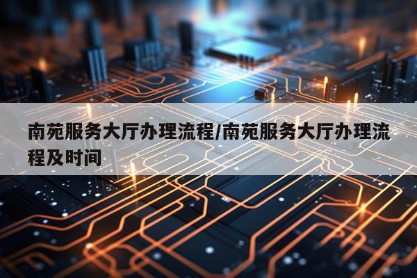 南苑服务大厅办理流程/南苑服务大厅办理流程及时间