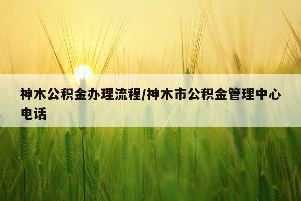 神木公积金办理流程/神木市公积金管理中心电话
