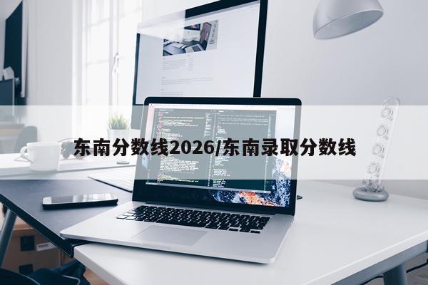 东南分数线2026/东南录取分数线