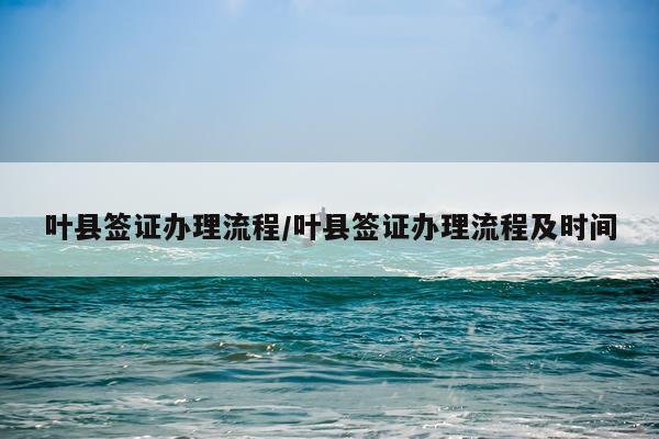 叶县签证办理流程/叶县签证办理流程及时间