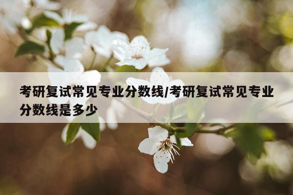 考研复试常见专业分数线/考研复试常见专业分数线是多少