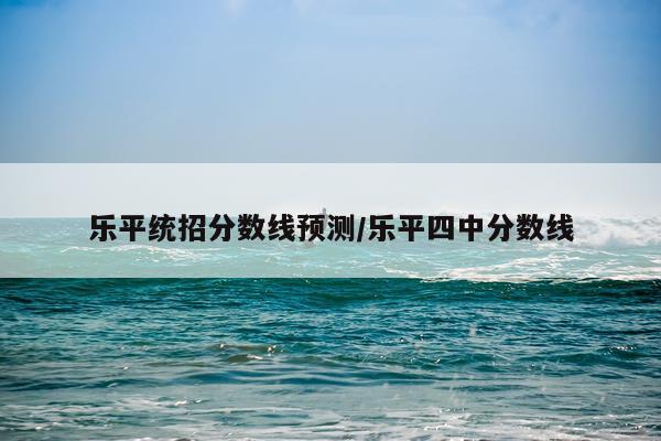乐平统招分数线预测/乐平四中分数线