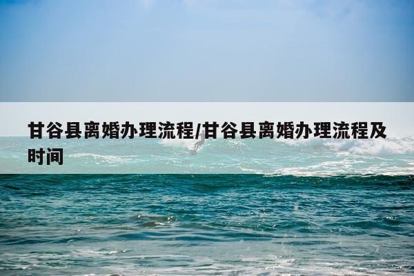 甘谷县离婚办理流程/甘谷县离婚办理流程及时间