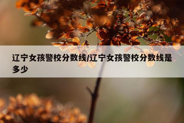 辽宁女孩警校分数线/辽宁女孩警校分数线是多少