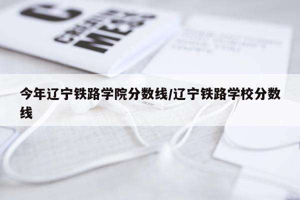 今年辽宁铁路学院分数线/辽宁铁路学校分数线