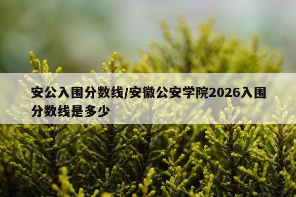 安公入围分数线/安徽公安学院2026入围分数线是多少