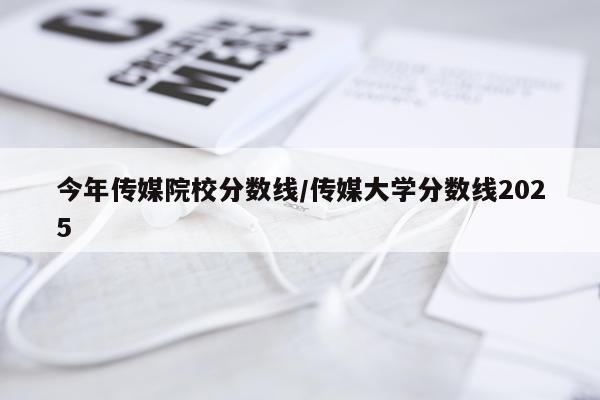 今年传媒院校分数线/传媒大学分数线2025