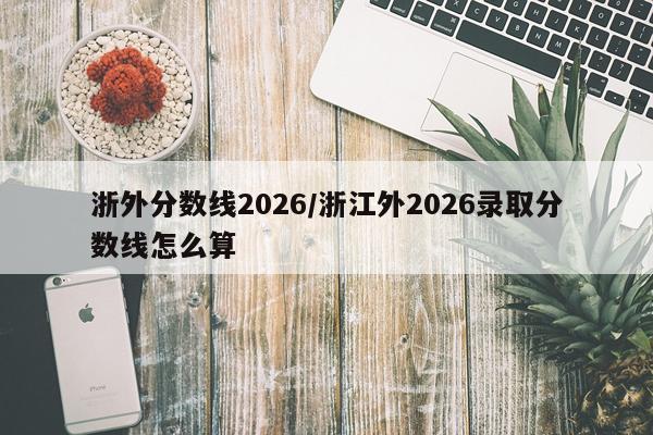 浙外分数线2026/浙江外2026录取分数线怎么算