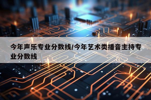 今年声乐专业分数线/今年艺术类播音主持专业分数线