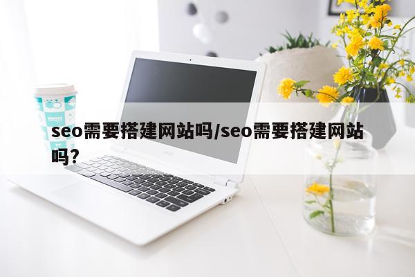 seo需要搭建网站吗/seo需要搭建网站吗?